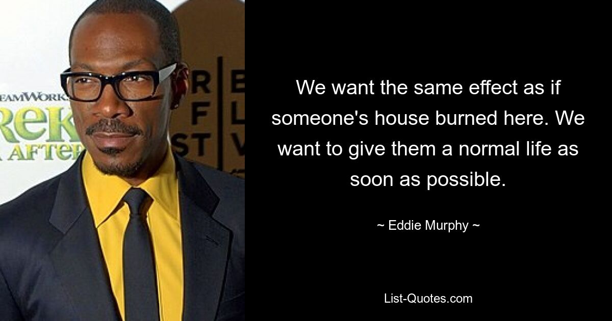 We want the same effect as if someone's house burned here. We want to give them a normal life as soon as possible. — © Eddie Murphy