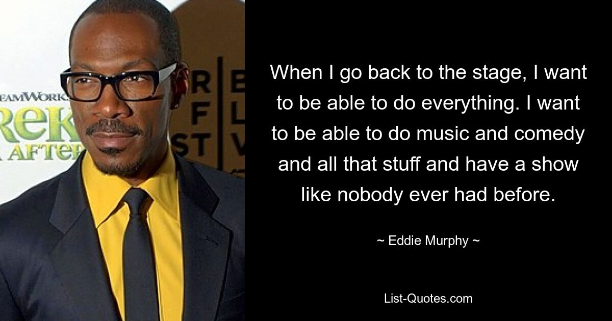 When I go back to the stage, I want to be able to do everything. I want to be able to do music and comedy and all that stuff and have a show like nobody ever had before. — © Eddie Murphy