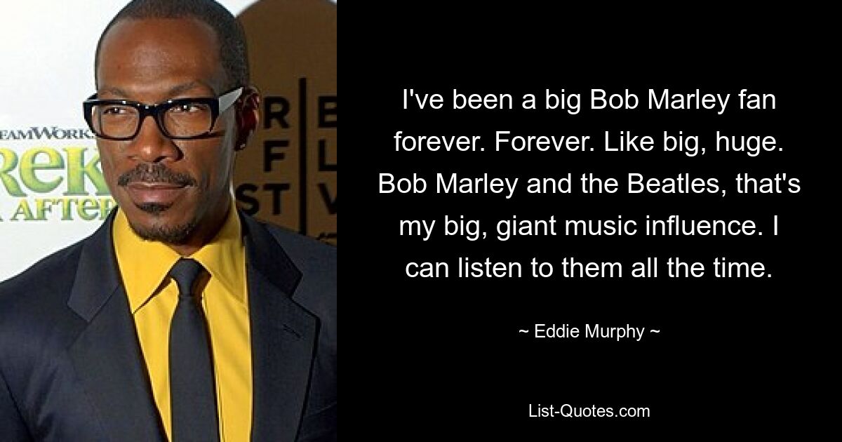 I've been a big Bob Marley fan forever. Forever. Like big, huge. Bob Marley and the Beatles, that's my big, giant music influence. I can listen to them all the time. — © Eddie Murphy