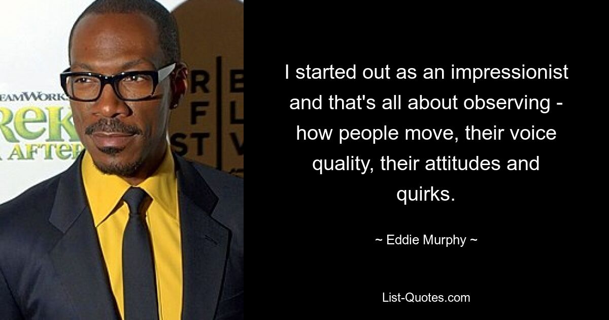 I started out as an impressionist and that's all about observing - how people move, their voice quality, their attitudes and quirks. — © Eddie Murphy