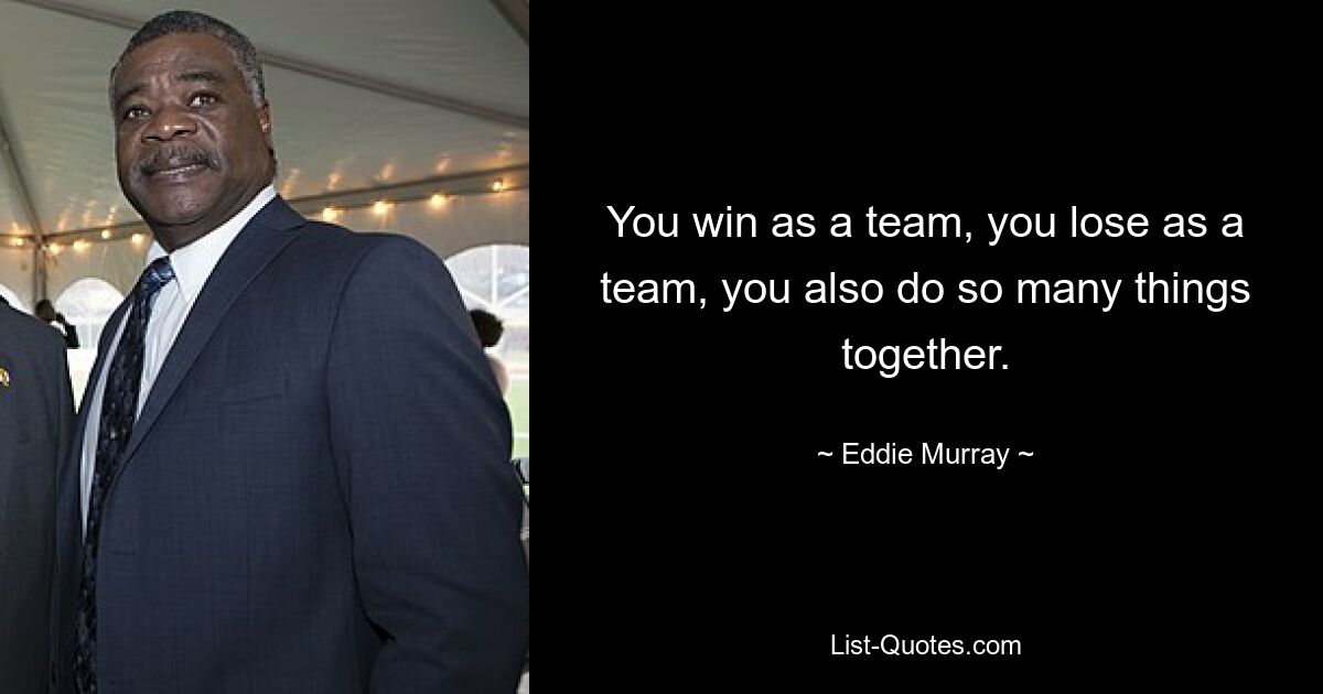 You win as a team, you lose as a team, you also do so many things together. — © Eddie Murray