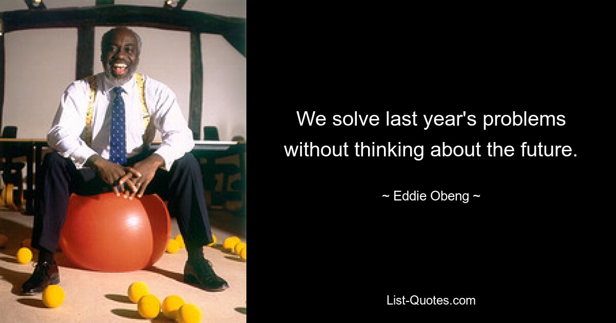 We solve last year's problems without thinking about the future. — © Eddie Obeng