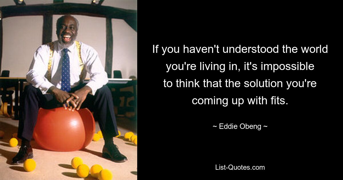 If you haven't understood the world you're living in, it's impossible to think that the solution you're coming up with fits. — © Eddie Obeng