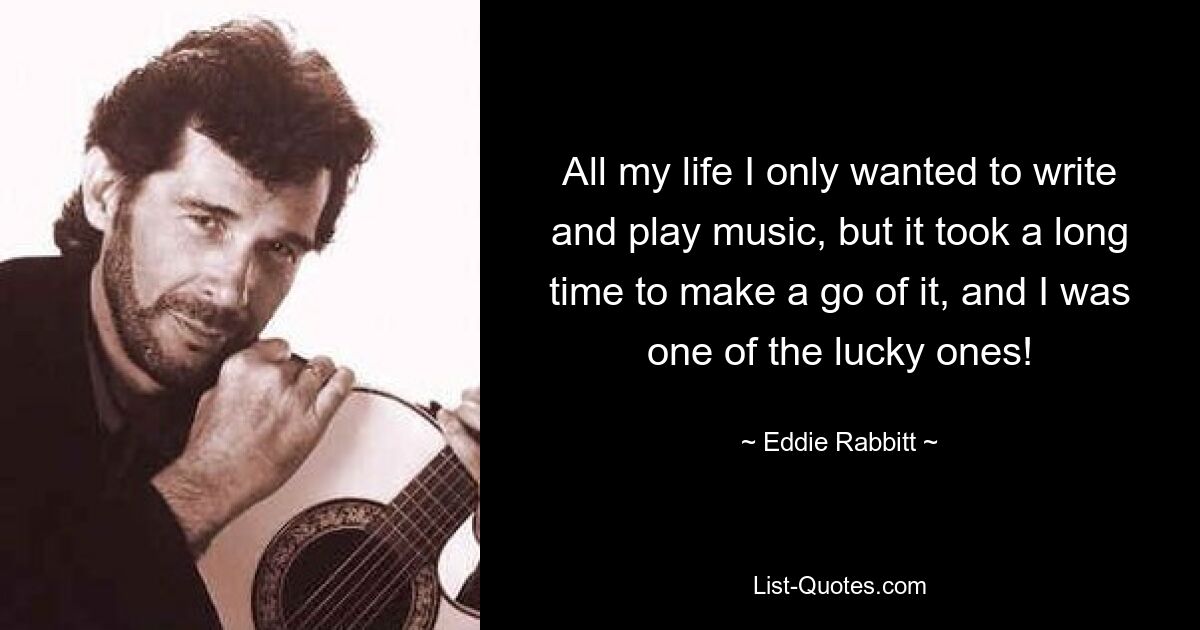 All my life I only wanted to write and play music, but it took a long time to make a go of it, and I was one of the lucky ones! — © Eddie Rabbitt