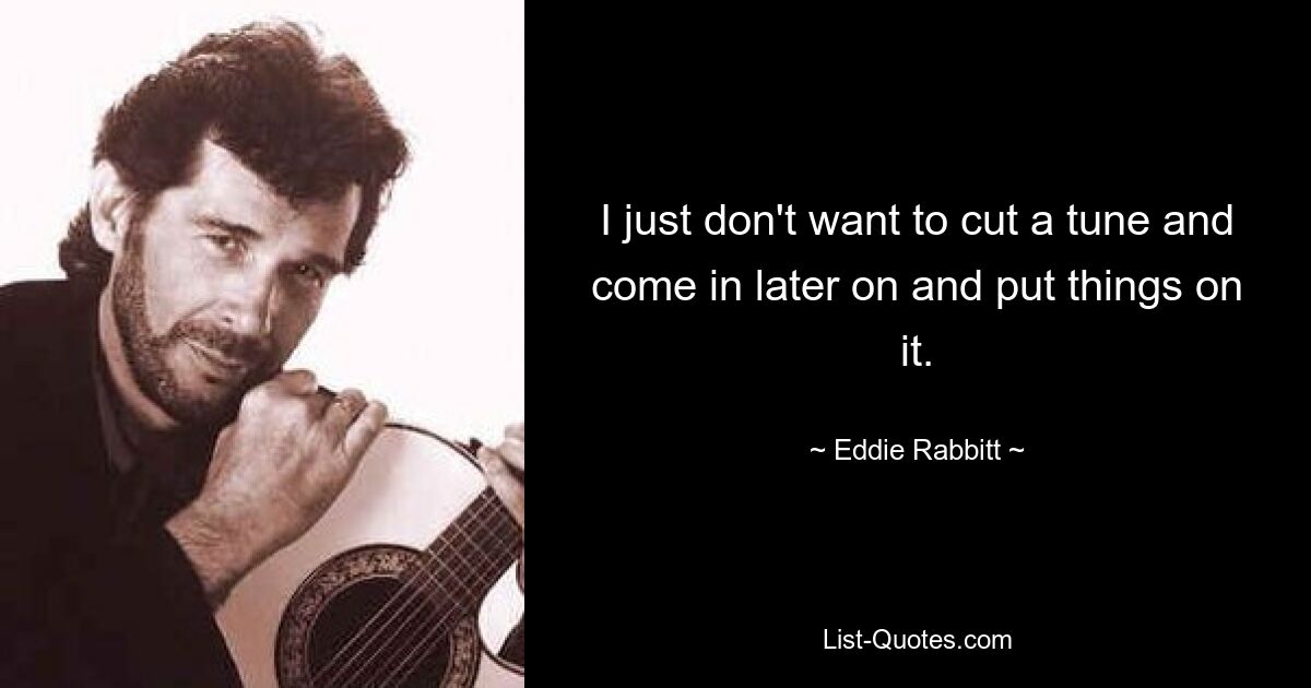 I just don't want to cut a tune and come in later on and put things on it. — © Eddie Rabbitt