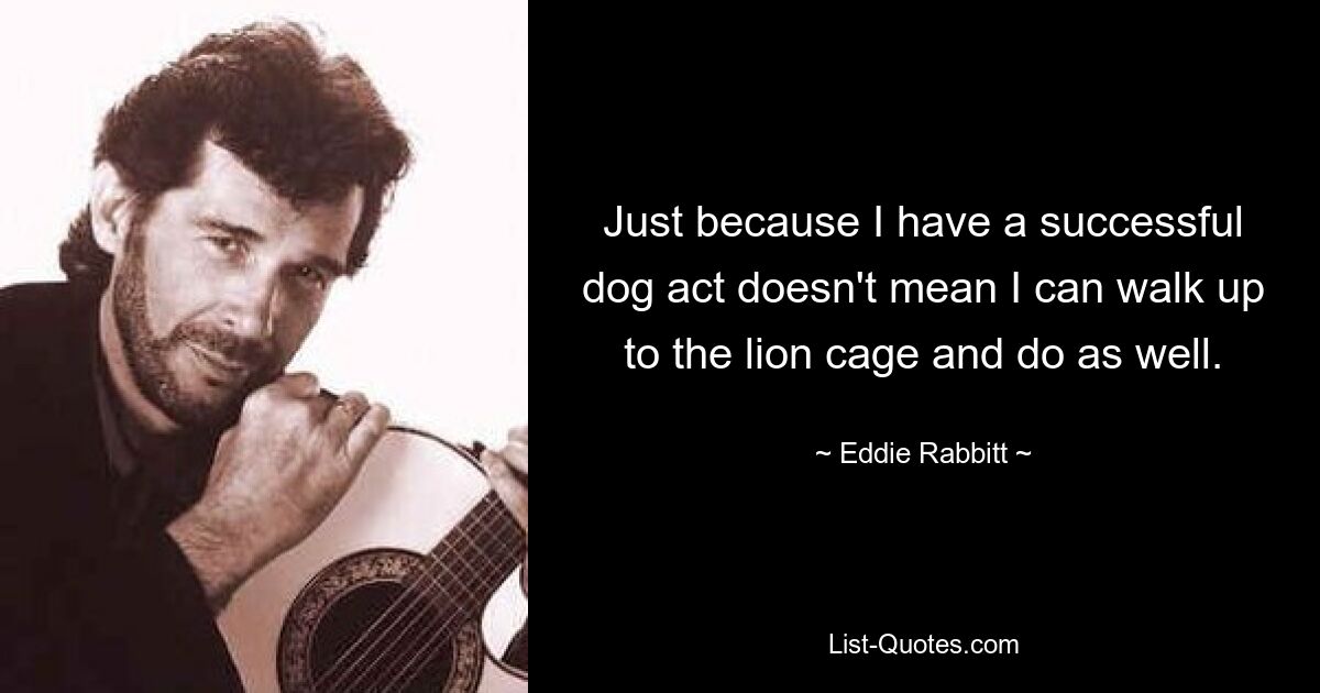 Just because I have a successful dog act doesn't mean I can walk up to the lion cage and do as well. — © Eddie Rabbitt