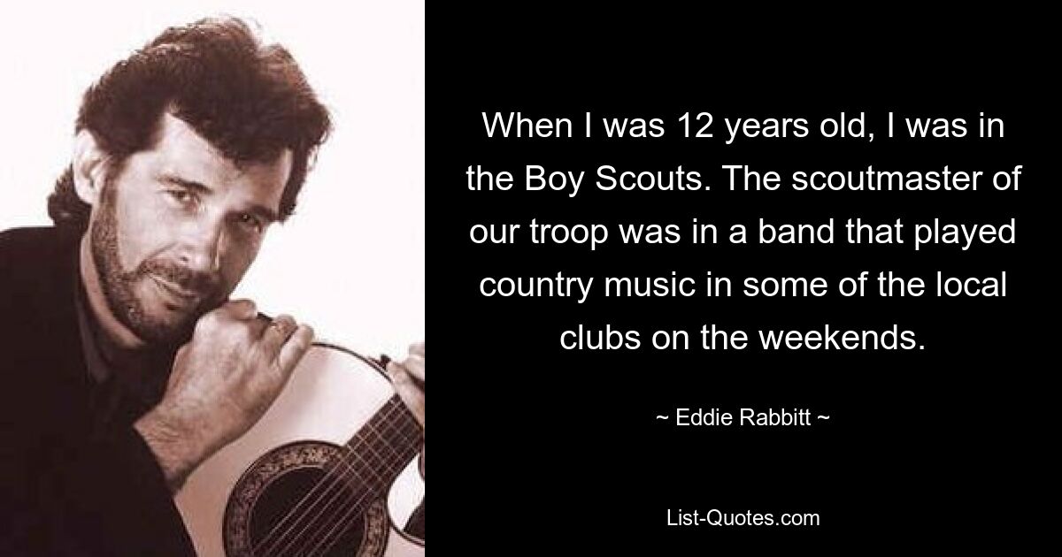 When I was 12 years old, I was in the Boy Scouts. The scoutmaster of our troop was in a band that played country music in some of the local clubs on the weekends. — © Eddie Rabbitt