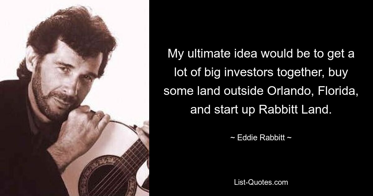 My ultimate idea would be to get a lot of big investors together, buy some land outside Orlando, Florida, and start up Rabbitt Land. — © Eddie Rabbitt