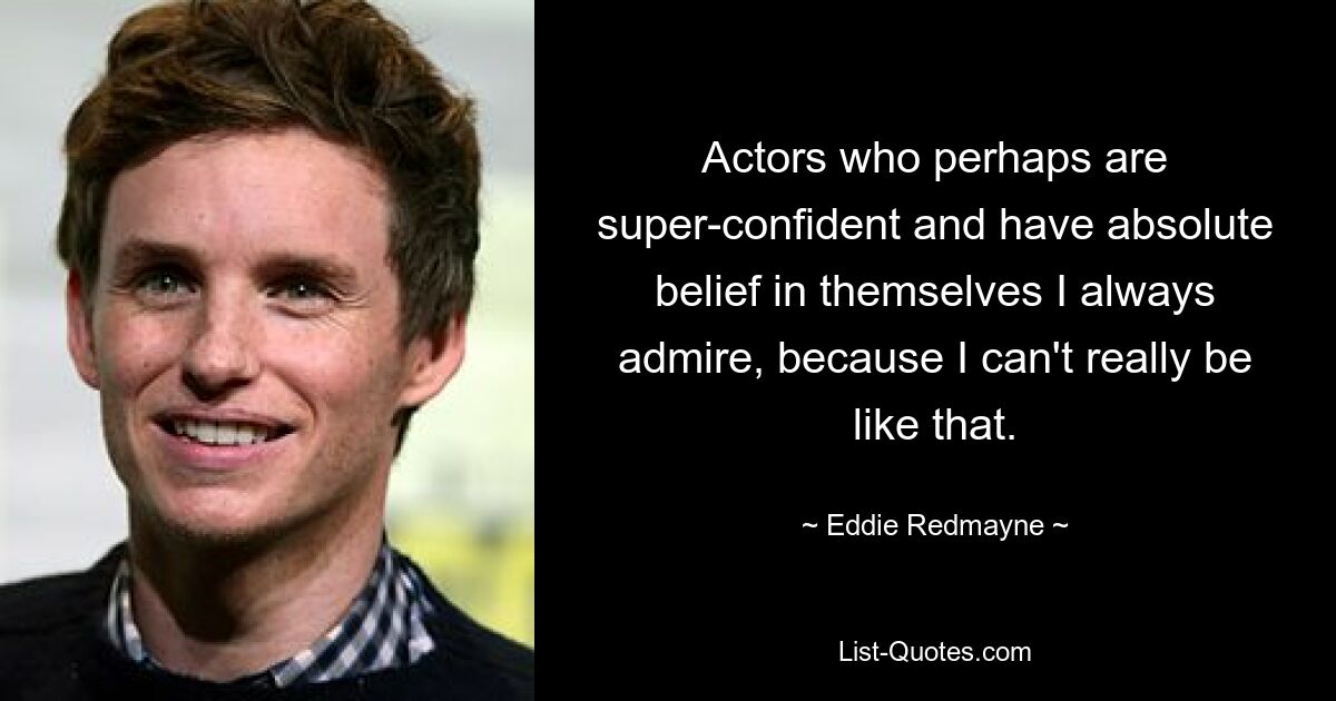 Actors who perhaps are super-confident and have absolute belief in themselves I always admire, because I can't really be like that. — © Eddie Redmayne