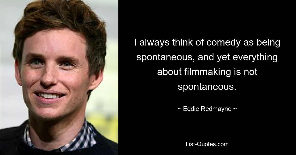 I always think of comedy as being spontaneous, and yet everything about filmmaking is not spontaneous. — © Eddie Redmayne