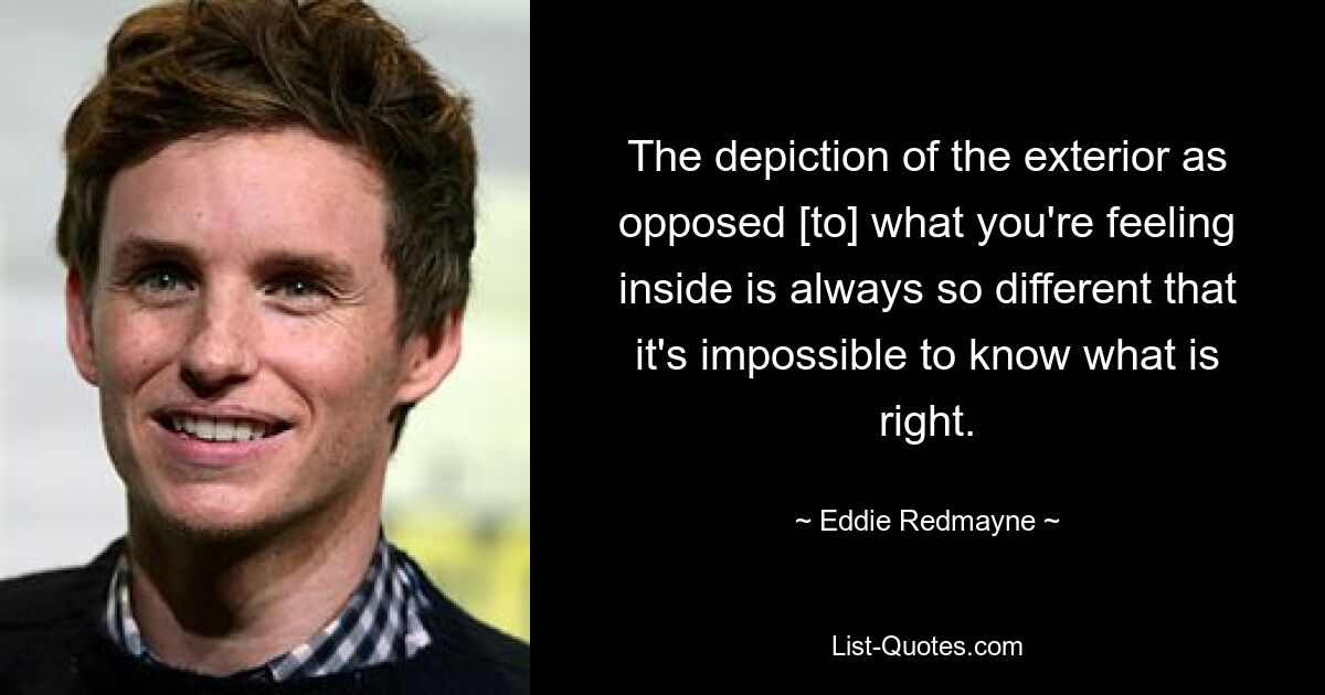 The depiction of the exterior as opposed [to] what you're feeling inside is always so different that it's impossible to know what is right. — © Eddie Redmayne