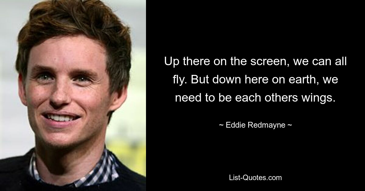 Up there on the screen, we can all fly. But down here on earth, we need to be each others wings. — © Eddie Redmayne