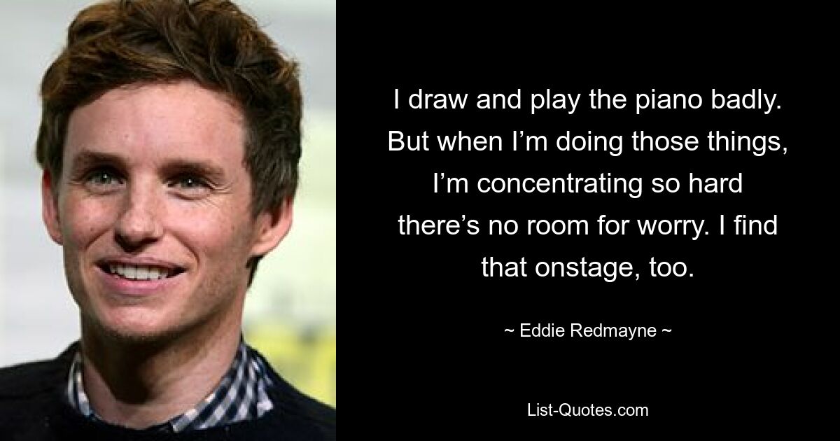 I draw and play the piano badly. But when I’m doing those things, I’m concentrating so hard there’s no room for worry. I find that onstage, too. — © Eddie Redmayne