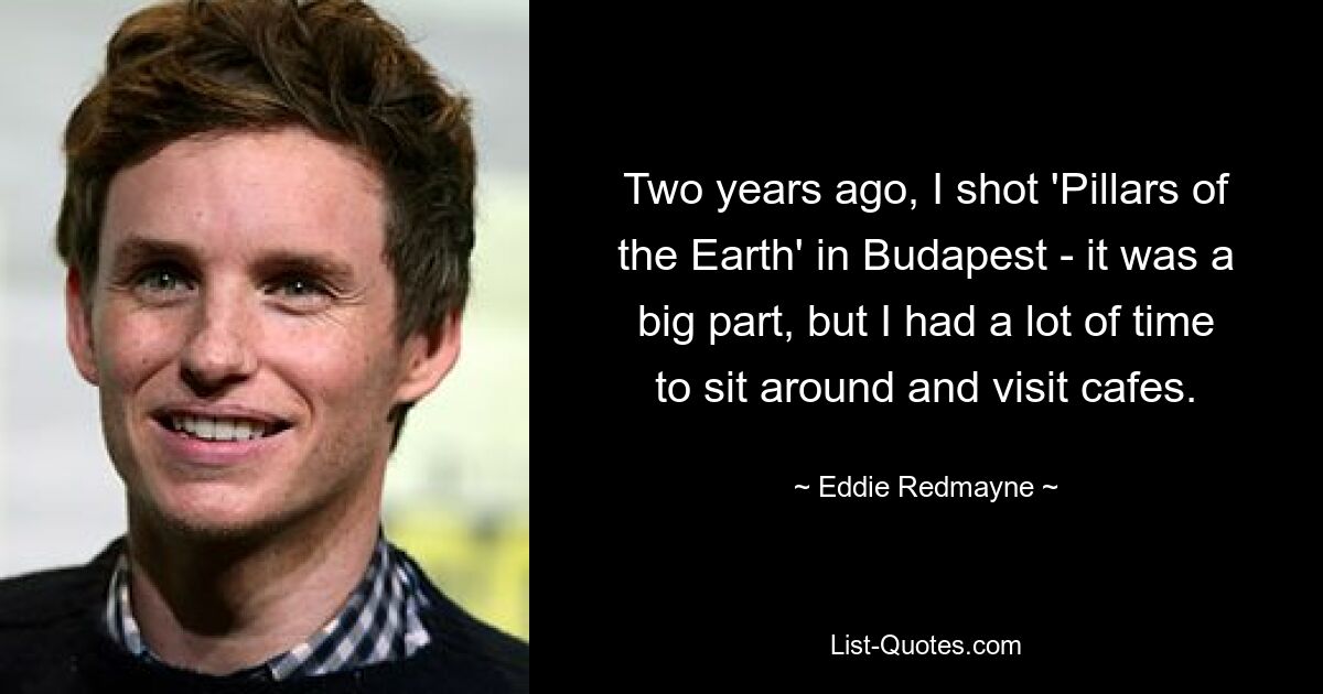 Two years ago, I shot 'Pillars of the Earth' in Budapest - it was a big part, but I had a lot of time to sit around and visit cafes. — © Eddie Redmayne