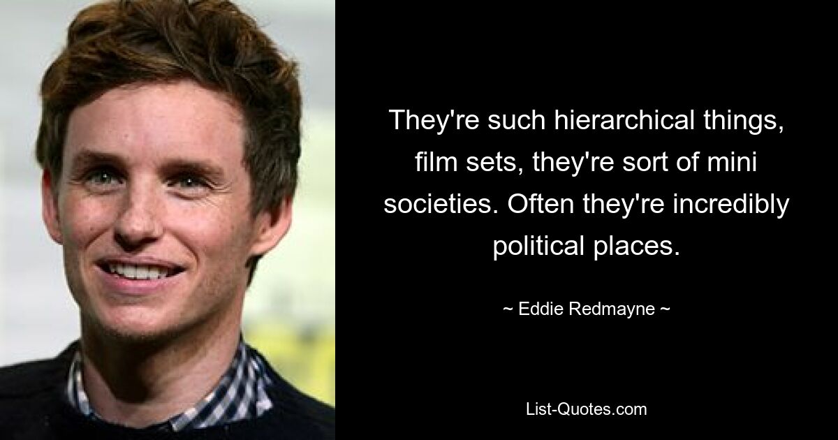 They're such hierarchical things, film sets, they're sort of mini societies. Often they're incredibly political places. — © Eddie Redmayne