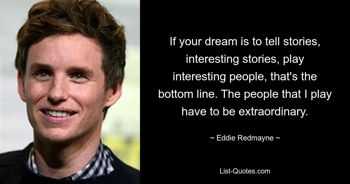 If your dream is to tell stories, interesting stories, play interesting people, that's the bottom line. The people that I play have to be extraordinary. — © Eddie Redmayne