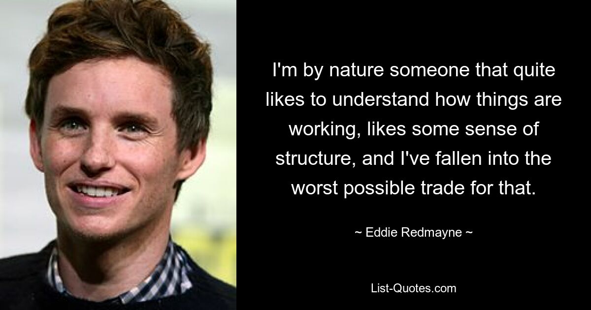 I'm by nature someone that quite likes to understand how things are working, likes some sense of structure, and I've fallen into the worst possible trade for that. — © Eddie Redmayne