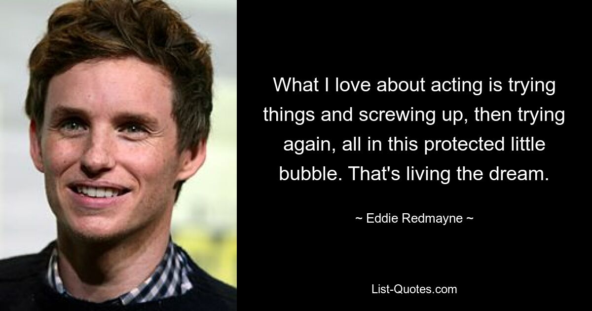 What I love about acting is trying things and screwing up, then trying again, all in this protected little bubble. That's living the dream. — © Eddie Redmayne