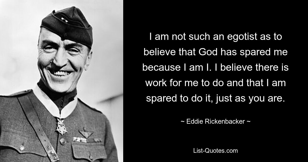 I am not such an egotist as to believe that God has spared me because I am I. I believe there is work for me to do and that I am spared to do it, just as you are. — © Eddie Rickenbacker