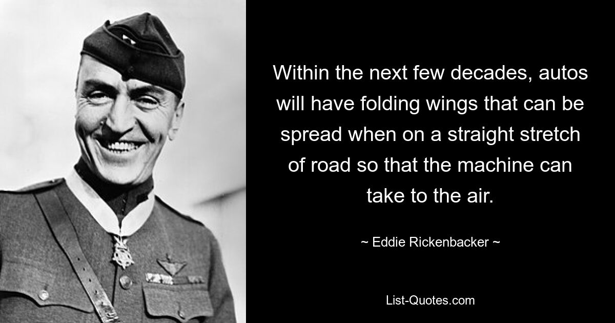 Within the next few decades, autos will have folding wings that can be spread when on a straight stretch of road so that the machine can take to the air. — © Eddie Rickenbacker