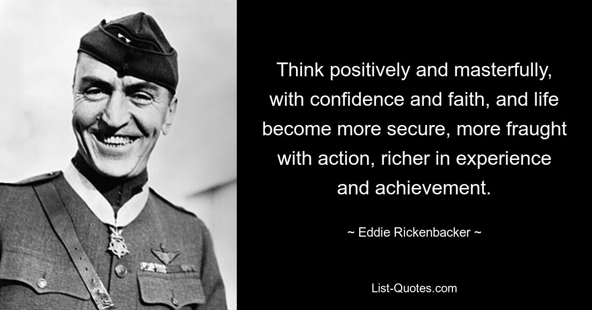 Think positively and masterfully, with confidence and faith, and life become more secure, more fraught with action, richer in experience and achievement. — © Eddie Rickenbacker