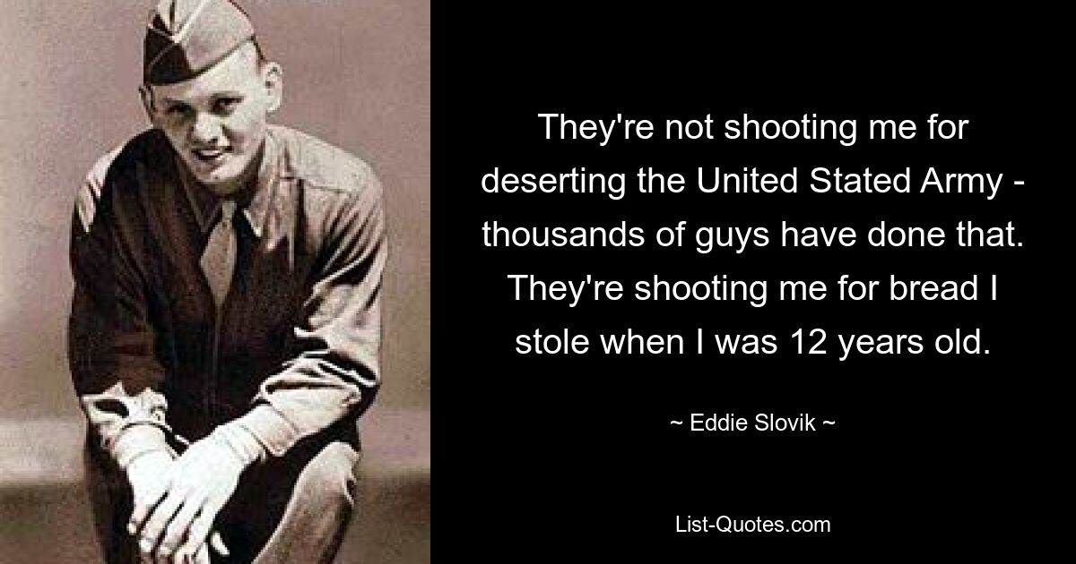 They're not shooting me for deserting the United Stated Army - thousands of guys have done that. They're shooting me for bread I stole when I was 12 years old. — © Eddie Slovik