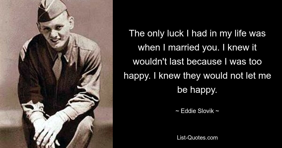 The only luck I had in my life was when I married you. I knew it wouldn't last because I was too happy. I knew they would not let me be happy. — © Eddie Slovik