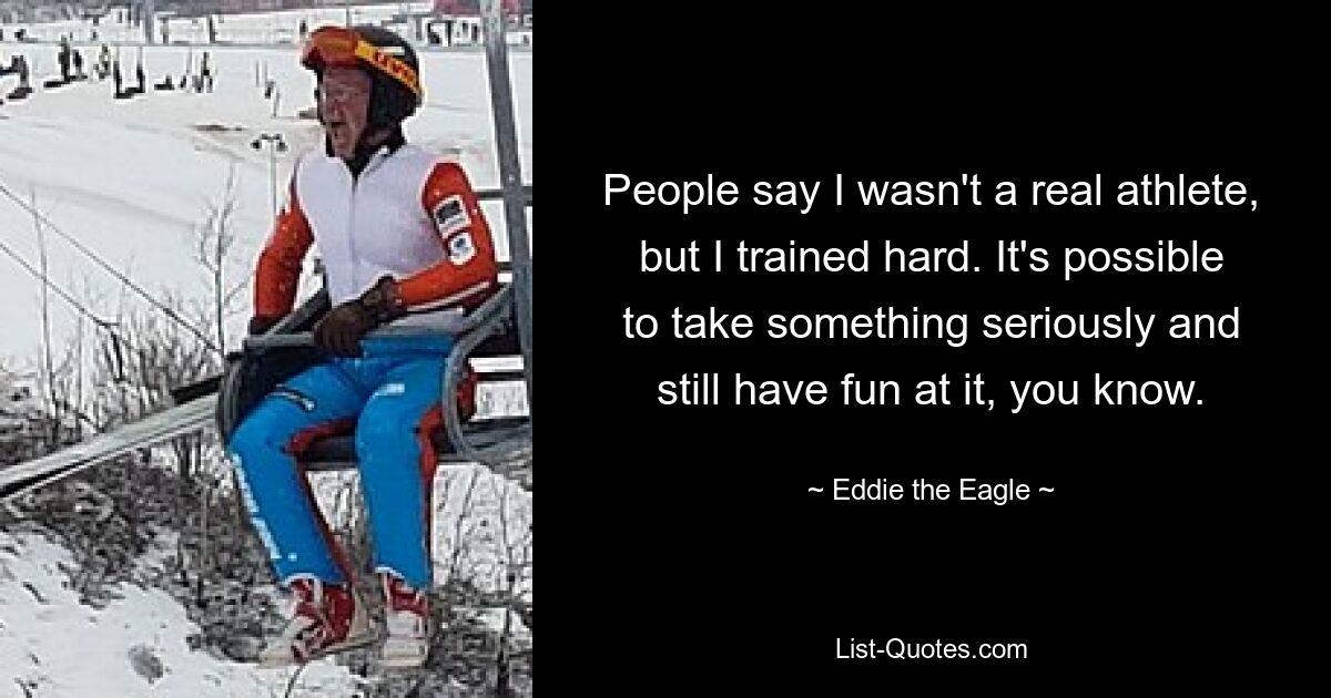 People say I wasn't a real athlete, but I trained hard. It's possible to take something seriously and still have fun at it, you know. — © Eddie the Eagle