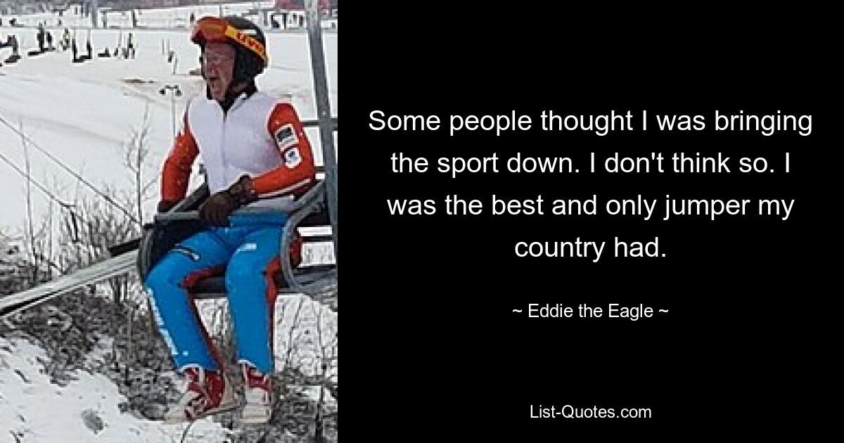 Some people thought I was bringing the sport down. I don't think so. I was the best and only jumper my country had. — © Eddie the Eagle