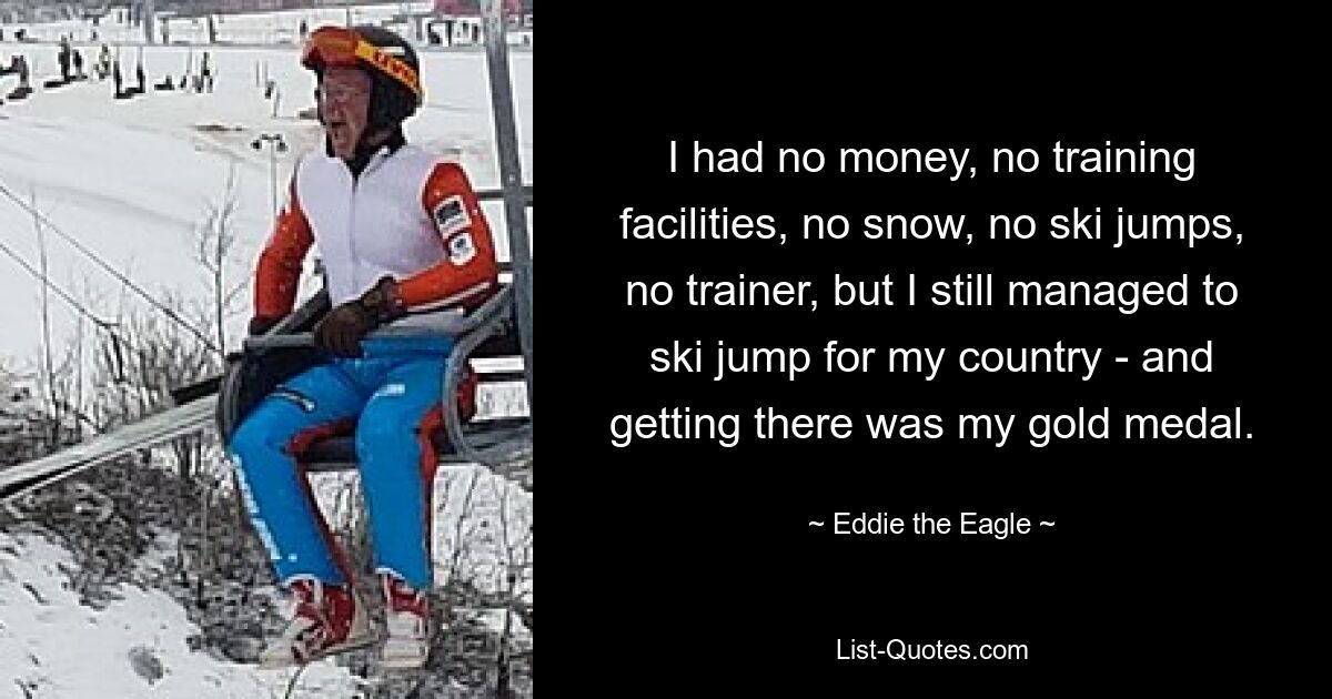 I had no money, no training facilities, no snow, no ski jumps, no trainer, but I still managed to ski jump for my country - and getting there was my gold medal. — © Eddie the Eagle