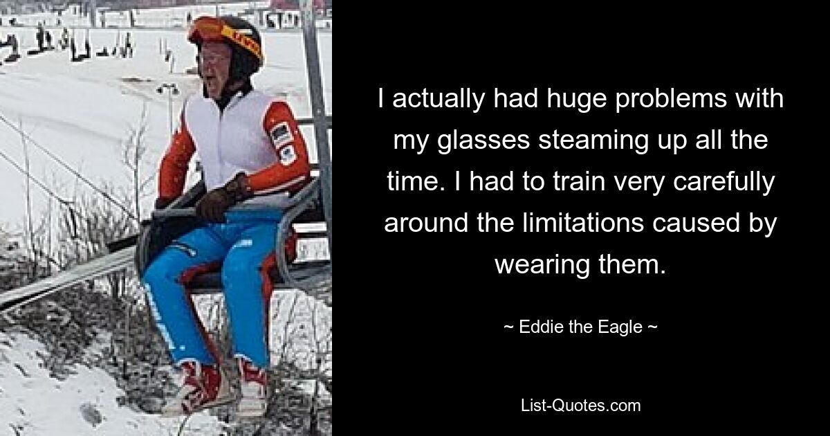 I actually had huge problems with my glasses steaming up all the time. I had to train very carefully around the limitations caused by wearing them. — © Eddie the Eagle