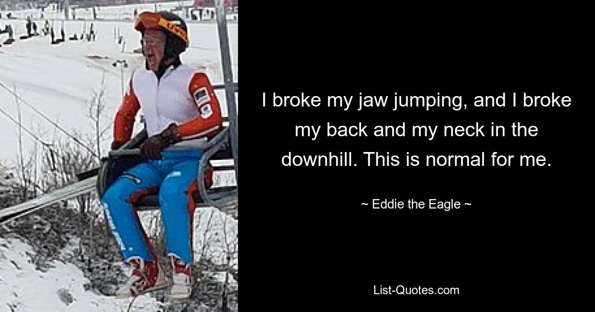 I broke my jaw jumping, and I broke my back and my neck in the downhill. This is normal for me. — © Eddie the Eagle