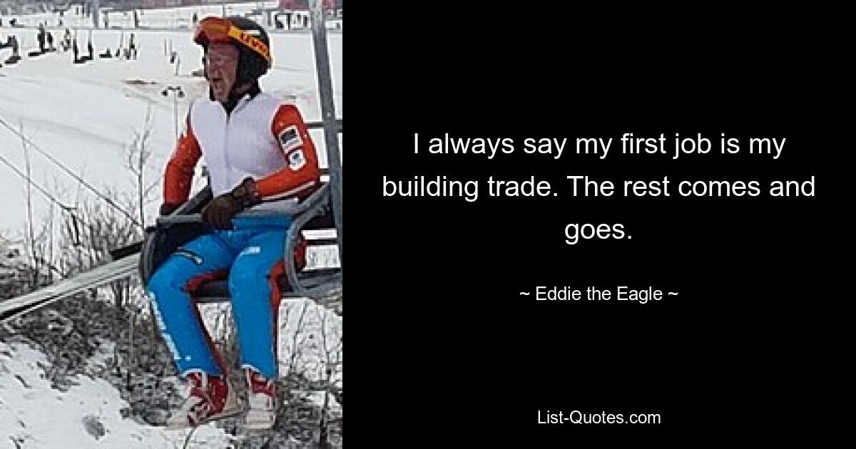 I always say my first job is my building trade. The rest comes and goes. — © Eddie the Eagle