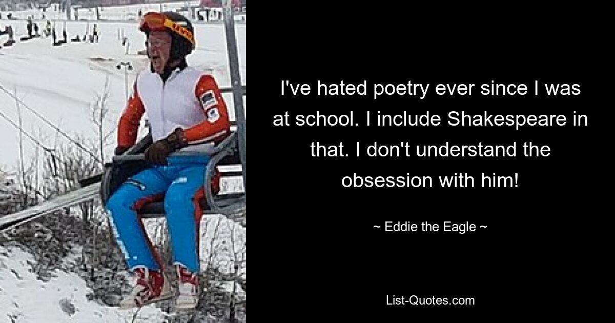 I've hated poetry ever since I was at school. I include Shakespeare in that. I don't understand the obsession with him! — © Eddie the Eagle