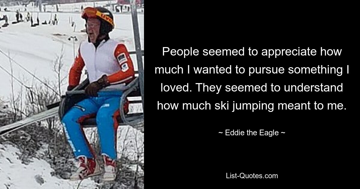 People seemed to appreciate how much I wanted to pursue something I loved. They seemed to understand how much ski jumping meant to me. — © Eddie the Eagle