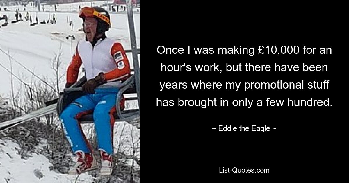 Once I was making £10,000 for an hour's work, but there have been years where my promotional stuff has brought in only a few hundred. — © Eddie the Eagle