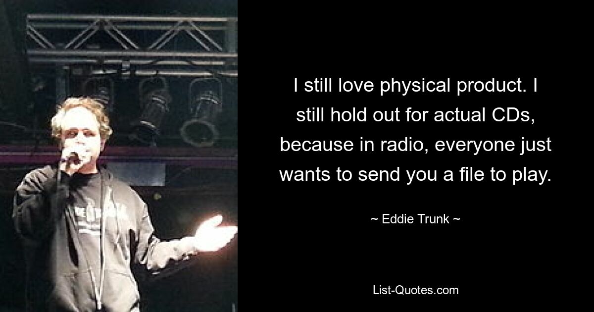 I still love physical product. I still hold out for actual CDs, because in radio, everyone just wants to send you a file to play. — © Eddie Trunk