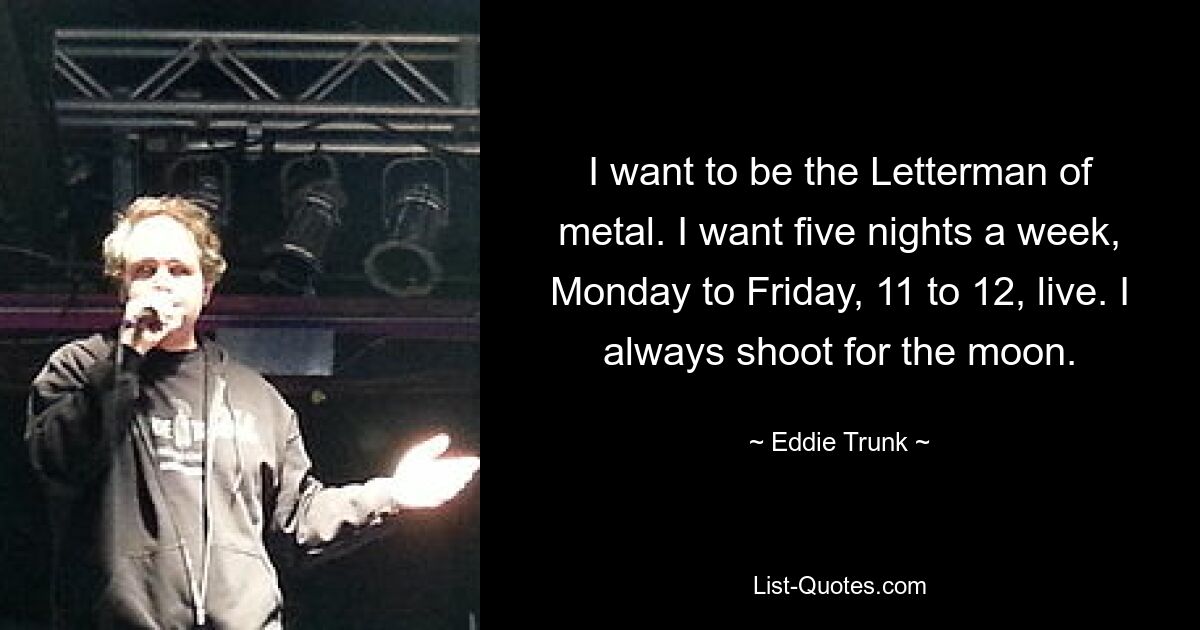 I want to be the Letterman of metal. I want five nights a week, Monday to Friday, 11 to 12, live. I always shoot for the moon. — © Eddie Trunk