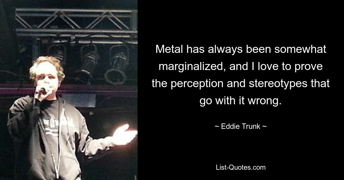 Metal has always been somewhat marginalized, and I love to prove the perception and stereotypes that go with it wrong. — © Eddie Trunk