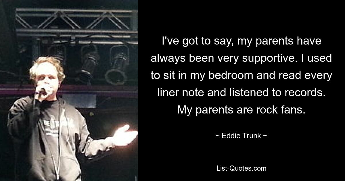 I've got to say, my parents have always been very supportive. I used to sit in my bedroom and read every liner note and listened to records. My parents are rock fans. — © Eddie Trunk