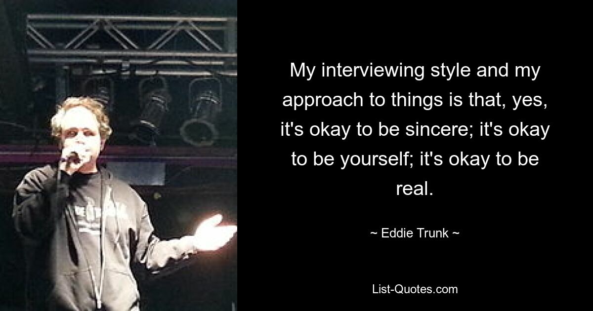 My interviewing style and my approach to things is that, yes, it's okay to be sincere; it's okay to be yourself; it's okay to be real. — © Eddie Trunk