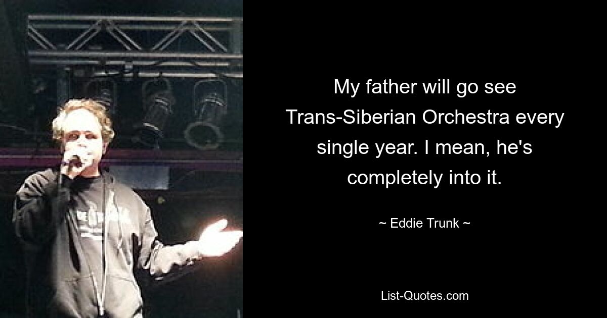 My father will go see Trans-Siberian Orchestra every single year. I mean, he's completely into it. — © Eddie Trunk