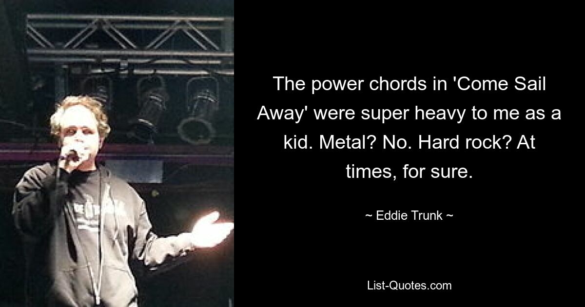 The power chords in 'Come Sail Away' were super heavy to me as a kid. Metal? No. Hard rock? At times, for sure. — © Eddie Trunk