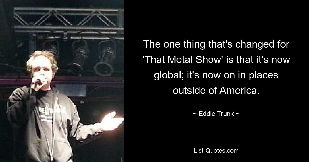 The one thing that's changed for 'That Metal Show' is that it's now global; it's now on in places outside of America. — © Eddie Trunk