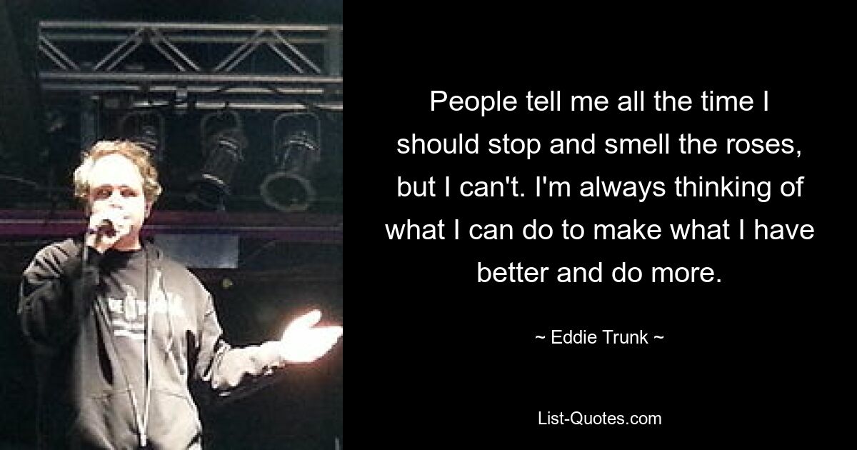 People tell me all the time I should stop and smell the roses, but I can't. I'm always thinking of what I can do to make what I have better and do more. — © Eddie Trunk