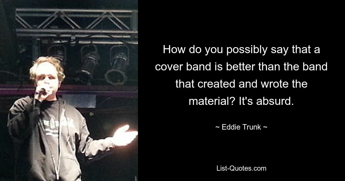 How do you possibly say that a cover band is better than the band that created and wrote the material? It's absurd. — © Eddie Trunk