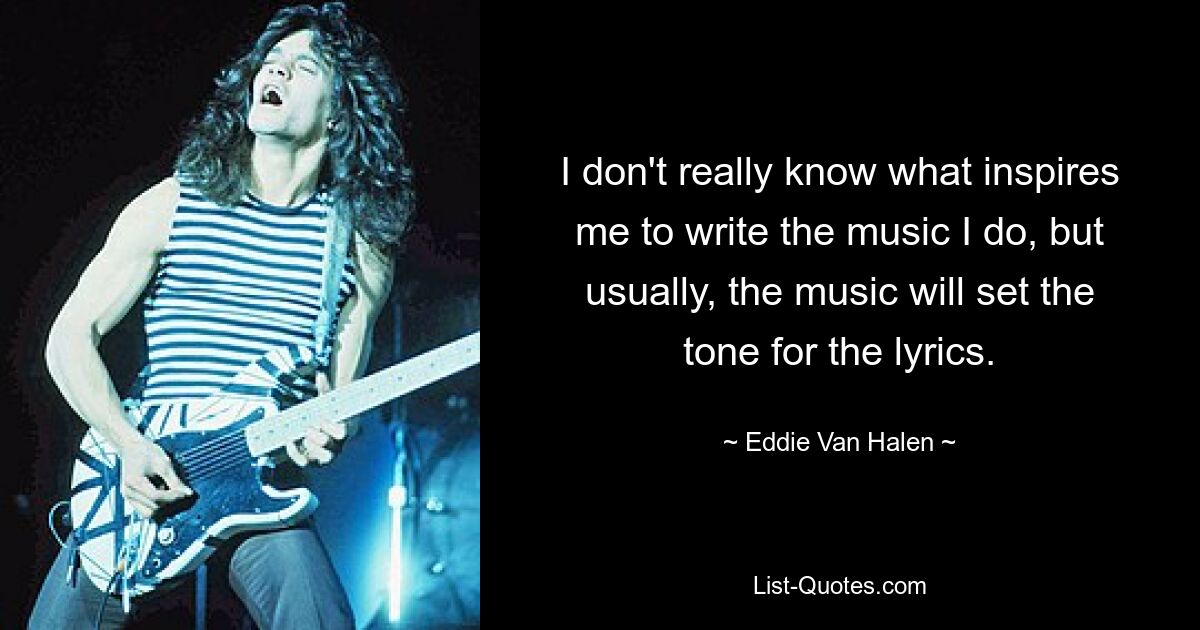 I don't really know what inspires me to write the music I do, but usually, the music will set the tone for the lyrics. — © Eddie Van Halen