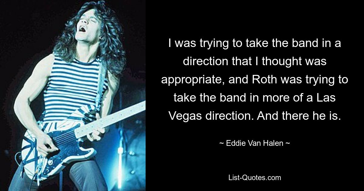 I was trying to take the band in a direction that I thought was appropriate, and Roth was trying to take the band in more of a Las Vegas direction. And there he is. — © Eddie Van Halen