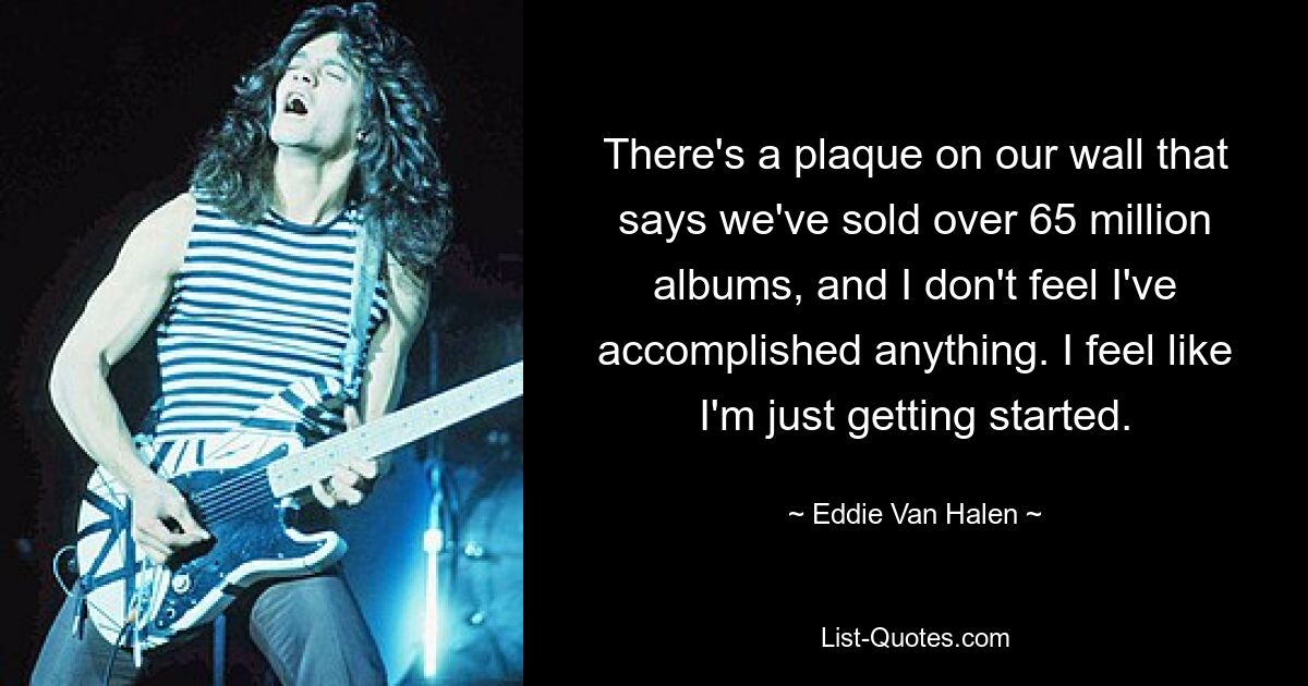 There's a plaque on our wall that says we've sold over 65 million albums, and I don't feel I've accomplished anything. I feel like I'm just getting started. — © Eddie Van Halen