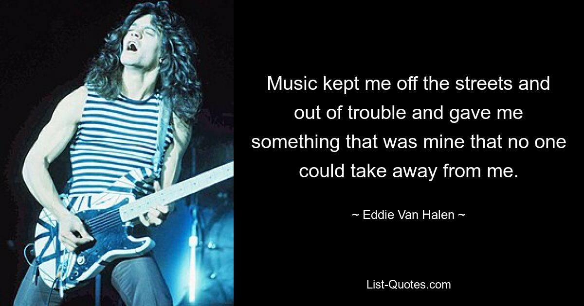 Music kept me off the streets and out of trouble and gave me something that was mine that no one could take away from me. — © Eddie Van Halen